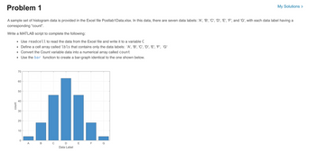 Problem 1
My Solutions >
A sample set of histogram data is provided in the Excel file Postlab1Data.xlsx. In this data, there are seven data labels: 'A', 'B', 'C', 'D', 'E', 'F', and 'G', with each data label having a
corresponding "count".
Write a MATLAB script to complete the following:
■
Use readcell to read the data from the Excel file and write it to a variable C
■
Define a cell array called lbls that contains only the data labels: 'A', 'B', 'C', 'D', 'E', 'F', 'G'
◉
Convert the Count variable data into a numerical array called count
Use the bar function to create a bar-graph identical to the one shown below.
70
count
60
50
40
40
30
20
10
0
A
B
0
D
E F
G
Data Label