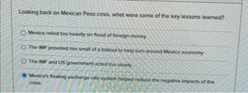 Looking back on Mexican Peso crisis, what were some of the key lessons learned?
O Mexico relied too heavily on flood of foreign money
O The IMF provided too small of a bailout to help turn around Mexico economy
O The IMF and US government acted too slowly
Mexico's floating exchange rate system helped reduce the negative impacts of the
crisis