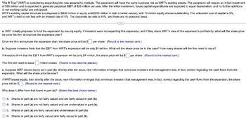 "We R Toys" (WRT) is considering expanding into new geographic markets. The expansion will have the same business risk as WRT's existing assets. The expansion will require an initial investment
of $50 million and is expected to generate perpetual EBIT of $20 million per year. After the initial investment, future capital expenditures are expected to equal depreciation, and no further additions
to net working capital are anticipated.
WRT's existing capital structure is composed of $450 million in equity and $225 million in debt (market values), with 10 million equity shares outstanding. The unlevered cost of capital is 9%,
and WRT's debt is risk free with an interest rate of 5%. The corporate tax rate is 40%, and there are no personal taxes.
a. WRT initially proposes to fund the expansion by issuing equity. If investors were not expecting this expansion, and if they share WRT's view of the expansion's profitability, what will the share price
be once the firm announces the expansion plan?
Once the firm announces the expansion plan, the share price will be $
per share. (Round to the nearest cent.)
b. Suppose investors think that the EBIT from WRT's expansion will be only $4 million. What will the share price be in this case? How many shares will the firm need to issue?
If investors think that the EBIT from WRT's expansion will be only $4 million, the share price will be $ per share. (Round to the nearest cent.)
The firm will need to issue million shares. (Round to two decimal places.)
c. Suppose WRT issues equity as in part (b). Shortly after the issue, new information emerges that convinces investors that management was, in fact, correct regarding the cash flows from the
expansion. What will the share price be now?
If WRT issues equity, then shortly after the issue, new information emerges that convinces investors that management was, in fact, correct regarding the cash flows from the expansion, the share
price will be $. (Round to the nearest cent.)
Why does it differ from that found in part (a)? (Select the best choice below.)
A. Shares in part (a) are not fairly valued and are fairly valued in part (b).
OB. Shares in part (a) are not fairly valued and are undervalued in part (b).
OC. Shares in part (a) are fairly valued and undervalued in part (b).
O D. Shares in part (a) are fairly valued and fairly valued in part (b).
