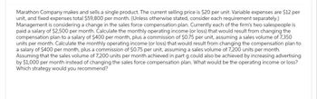 Marathon Company makes and sells a single product. The current selling price is $20 per unit. Variable expenses are $12 per
unit, and fixed expenses total $59,800 per month. (Unless otherwise stated, consider each requirement separately.)
Management is considering a change in the sales force compensation plan. Currently each of the firm's two salespeople is
paid a salary of $2,500 per month. Calculate the monthly operating income (or loss) that would result from changing the
compensation plan to a salary of $400 per month, plus a commission of $0.75 per unit, assuming a sales volume of 7,350
units per month. Calculate the monthly operating income (or loss) that would result from changing the compensation plan to
a salary of $400 per month, plus a commission of $0.75 per unit, assuming a sales volume of 7,200 units per month.
Assuming that the sales volume of 7,200 units per month achieved in part g could also be achieved by increasing advertising
by $1,000 per month instead of changing the sales force compensation plan. What would be the operating income or loss?
Which strategy would you recommend?