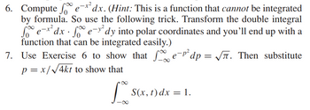 6. Compute fe-x² dx. (Hint: This is a function that cannot be integrated
by formula. So use the following trick. Transform the double integral
foe-x² dx · fe-y²dy into polar coordinates and you'll end up with a
function that can be integrated easily.)
7. Use Exercise 6 to show that fe-¹² dp = √√√. Then substitute
p = x/√4kt to show that
Lo
S(x, t) dx = 1.