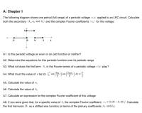 A: Chapter 1
The following diagram shows one period (full range) of a periodic voltage v(x) applied to an LRC circuit. Calculate
both the secondary (A. a, and b,) and the complex Fourier coefficients (c,) for this voltage.
A1. Is this periodic voltage an even or an odd function or neither?
A2. Determine the equations for this periodic function over its periodic range
A3. What roll does the first term A, in the Fourier series of a periodic voltage v(x) play?
A4. What must the value of n be for , sin()sin(:) at = !
A5. Calculate the value of a,
A6. Calculate the value of b,
A7. Calculate an expression for the complex Fourier coefficient of this voltage
A8. If you were given that, for a specific value of k, the complex Fourier coefficient c = 0.08 – 0.08 j. Calculate
the first harmonic Hị as a shifted sine function (in terms of the primary coefficients A, and B,)
