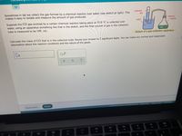 Sometimes in lab we collect the gas formed by a chemical reaction over water (see sketch at right). This
makes it easy to isolate and measure the amount of gas produced.
collected
gas
chemical
Suppose the CÓ gas evolved by a certain chemical reaction taking place at 55.0 °C is collected over
water, using an apparatus something like that in the sketch, and the final volume of gas in the collection
tube is measured to be 149. mL.
water
reaction
Sketch of a gas-collection apparatus
Calculate the mass of C0 that is in the collection tube. Round your answer to 2 significant digits. You can make any normal and reasonable
assumption about the reaction conditions and the nature of the gases.
Check
Explanation
Privacy CenterI Accessibility
72021 McGraw Hill LLC. AIl Rights Reserved. Terms of Use
DD
F12
F9
F10
F11
80
F7
FB
F6
F4
F5
