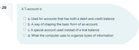 20
AT-account is
a. Used for accounts that has both a debit and credit balance
O b. A way of shaping the basic form of an account.
O c.A special account used instead of a trial balance
O d. What the computer uses to organize bytes of information
