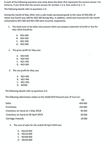 In each of the following questions only write down the letter that represents the correct answer. For
instance, if you think that the correct answer for number 1 is A, then write it as 1. A.
The following details refer to questions 1-3:
During the month of May 2019, Veni a sole trader purchased goods to the value of N$6 000, of
which one fourth was sold for N$4 500 during May. In addition, rental and insurance for the month
amounted to N$1 000 and N$1 500 were incurred, respectively.
1. The total costs to be taken into account when you prepare statement of profit or loss for
May 2019 should be:
A. N$4 000
B. N$4500
C. N$1500
D. N$3 000
2. The gross profit for May was:
A. N$4 000
B. N$4500
C. N$1500
D. N$3 000
3. The net profit for May was
A. N$3 000
B. N$2 000
C. N$1 500
D. N$500
The following details refer to questions 4-5:
The following information relates to the 2018/2019 financial year of Tura Car:
N$
400 000
250 000
90 000
60 000
20 000
Sales
Purchases
Inventory on hand at 1 May 2018
Inventory on hand at 30 April 2019
Carriage inwards
4. The cost of sales for the ended 30 April 2019 was:
A. N$320 000
B. N$310 000
C. N$300 000
D. N$330 000