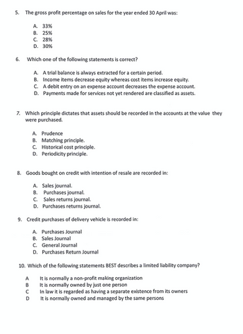 5. The gross profit percentage on sales for the year ended 30 April was:
6.
Which one of the following statements is correct?
A. A trial balance is always extracted for a certain period.
B. Income items decrease equity whereas cost items increase equity.
C. A debit entry on an expense account decreases the expense account.
D. Payments made for services not yet rendered are classified as assets.
A. 33%
B. 25%
C. 28%
D. 30%
7. Which principle dictates that assets should be recorded in the accounts at the value they
were purchased.
8. Goods bought on credit with intention of resale are recorded in:
A. Sales journal.
B. Purchases journal.
C.
Sales returns journal.
D. Purchases returns journal.
A. Prudence
B. Matching principle.
C. Historical cost principle.
D. Periodicity principle.
9. Credit purchases of delivery vehicle is recorded in:
A. Purchases Journal
B. Sales Journal
C. General Journal
D. Purchases Return Journal
A
B
10. Which of the following statements BEST describes a limited liability company?
It is normally a non-profit making organization
It is normally owned by just one person
In law it is regarded as having a separate existence from its owners
It is normally owned and managed by the same persons
с
D