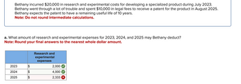 Bethany incurred $20,000 in research and experimental costs for developing a specialized product during July 2023.
Bethany went through a lot of trouble and spent $10,000 in legal fees to receive a patent for the product in August 2025.
Bethany expects the patent to have a remaining useful life of 10 years.
Note: Do not round intermediate calculations.
a. What amount of research and experimental expenses for 2023, 2024, and 2025 may Bethany deduct?
Note: Round your final answers to the nearest whole dollar amount.
Research and
experimental
expenses
2023
$
2,000
2024
$
4,000
2025
$
2,333 x