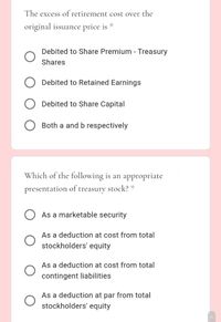 The excess of retirement cost over the
original issuance price is
Debited to Share Premium - Treasury
Shares
Debited to Retained Earnings
Debited to Share Capital
Both a and b respectively
Which of the following is an appropriate
presentation of treasury stock?"
As a marketable security
As a deduction at cost from total
stockholders' equity
As a deduction at cost from total
contingent liabilities
As a deduction at par from total
stockholders' equity
