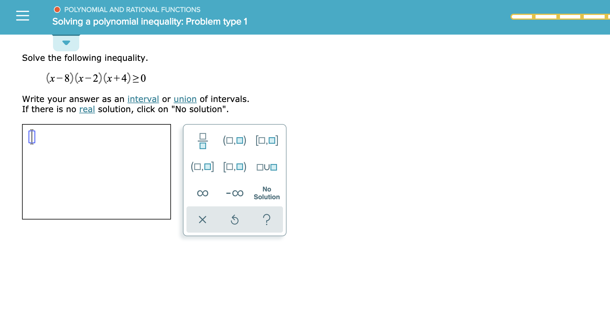 POLYNOMIAL AND RATIONAL FUNCTIONS
Solving a polynomial inequality: Problem type 1
Solve the following inequality
(x-8)x-2)(x+4)20
Write your answer as an interval or union of intervals.
If there is no real solution, click on "No solution".
(O.O)
(0,O ,ovo
No
Solution
?
X
