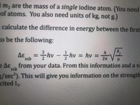 m, are the mass of a single iodine atom. (You need
of atoms. You also need units of kg, not g.)
calculate the difference in energy between the first
to be the following:
=hv -hv = hv = V
Δε
%3D
vib
e Aɛ from your data. From this information and a va
vib
3/sec). This will give you information on the strength
cited I2.
