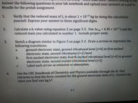 coming
lab.
Answer the following questions in your lab notebook and upload your answers as a pdf to
Moodle for the prelab assignment.
Verify that the reduced mass of I, is about 1 × 10-25 kg by doing the calculation
yourself. Express your answer to three significant digits.
1.
Calculate a k, value using equation 2 on page 3-5. Use Aɛyih = 4.30 x 1021J and the
reduced mass you calculated in number 1. Include proper units.
2.
%3D
Sketch a diagram similar to Figure 3 on page 3-3. Draw a arrows to represent the
following transitions:
ground electronic state, ground vibrational level (i=0) to first excited
electronic state, second vibrational (i=2) level
first excited electronic state, fourth excited vibrational level (i=4) to ground
electronic state, second excited vibrational level (i=2)
Label each arrow as emission or absorption.
a.
b.
C.
Use the CRC Handbook of Chemistry and Physics available through the St. Olaf
Libraries to find the force constant for the ground electronic state of I. Convert the
value
4.
you
find into kg/s².
3-1
3.
