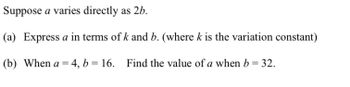 Suppose a varies directly as 2b.
(a) Express a in terms of k and b. (where k is the variation constant)
(b) When a = 4, b= 16. Find the value of a when b = 32.