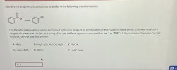 Identify the reagents you would use to perform the following transformation:
The transformation above can be performed with some reagent or combination of the reagents listed below. Give the necessary
reagents in the correct order, as a string of letters (without spaces or punctuation, such as "EBF"). If there is more than one correct
solution, provide just one answer.
A. PBr3
D. excess NH3
CN
D, E
B. Na2Cr2O7, H₂SO4, H₂O
E. SOCI₂
C. NaCN
F.H3O+, heat
SU