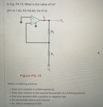 In Fig. P4.15, What is the value of lo?
(R1=4.1 kQ, R2=54 kQ, Vs=5 V)
10
www
OV
R2
R₁
www
015
Figure P4.15
Notes on entering solution:
.
Enter your solution in milliAmpere(mA)
• Enter your solution to the nearest thousandth of a milliAmpere(mA)
Give your answers with a positive or negative sign
• Do not include units in your answer
.ex. 5mA is entered as 5.000