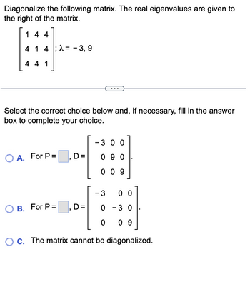 Diagonalize the following matrix. The real eigenvalues are given to
the right of the matrix.
144
4 1 4 -3,9
4 4 1
Select the correct choice below and, if necessary, fill in the answer
box to complete your choice.
O A. For P=
OB. For P =
D=
-300]
0 -3 0
0 09
O c. The matrix cannot be diagonalized.
"
- 300
090
009
D=