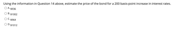 Using the information in Question 14 above, estimate the price of the bond for a 200 basis-point increase in interest rates.
O A.
$936
B.
³. $1002
C. $964
D. $1012