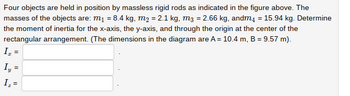 Four objects are held in position by massless rigid rods as indicated in the figure above. The
masses of the objects are: m₁ = 8.4 kg, m₂ = 2.1 kg, m3 = 2.66 kg, andm4 = 15.94 kg. Determine
the moment of inertia for the x-axis, the y-axis, and through the origin at the center of the
rectangular arrangement. (The dimensions in the diagram are A = 10.4 m, B = 9.57 m).
I₂ =
Iy=
I₂ =