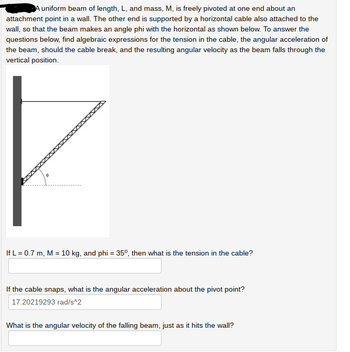 A uniform beam of length, L, and mass, M, is freely pivoted at one end about an
attachment point in a wall. The other end is supported by a horizontal cable also attached to the
wall, so that the beam makes an angle phi with the horizontal as shown below. To answer the
questions below, find algebraic expressions for the tension in the cable, the angular acceleration of
the beam, should the cable break, and the resulting angular velocity as the beam falls through the
vertical position.
If L = 0.7 m, M = 10 kg, and phi = 35º, then what is the tension in the cable?
If the cable snaps, what is the angular acceleration about the pivot point?
17.20219293 rad/s^2
What is the angular velocity of the falling beam, just as it hits the wall?