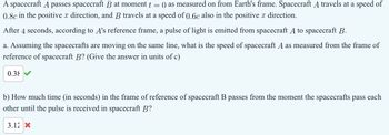 A spacecraft A passes spacecraft B at moment t
=
() as measured on from Earth's frame. Spacecraft A travels at a speed of
0.8c in the positive x direction, and B travels at a speed of 0.6c also in the positive x direction.
After 4 seconds, according to A's reference frame, a pulse of light is emitted from spacecraft A to spacecraft B.
a. Assuming the spacecrafts are moving on the same line, what is the speed of spacecraft A as measured from the frame of
reference of spacecraft B? (Give the answer in units of c)
0.38
b) How much time (in seconds) in the frame of reference of spacecraft B passes from the moment the spacecrafts pass each
other until the pulse is received in spacecraft B?
3.12 X