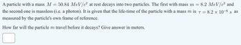 A particle with a mass M
=
8.2 MeV/c² and
50.84 MeV/c at rest decays into two particles. The first with mass m =
the second one is massless (i.e. a photon). It is given that the life-time of the particle with a mass m is 7 =
measured by the particle's own frame of reference.
How far will the particle m travel before it decays? Give answer in meters.
= 8.2 × 10-6 & as