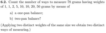 6.2. Count the number of ways to measure 78 grams having weights
of 1, 1, 2, 5, 10, 10, 20, 50 grams by means of
a) a one-pan balance;
b) two-pan balance?
(Applying two distinct weights of the same size we obtain two distinct
ways of measuring.)