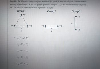 Consider the following three groups of point charges (each of which is very far from each other
and any other charges). Rank the groups' potential energies (U, is the potential energy of group 1,
etc.; the triangle for Group 1 is an equilateral triangle)
Group 1
Group 2
o+q
-9.
S
U₂ = U₂ > U₁
U₁ = U₂ > U₂
U₂ > U₁ >U₂
U₂ > U₁ =U₂
U₁ > U₂ = U₁
+q
-90
S
Group 3
+q
+9