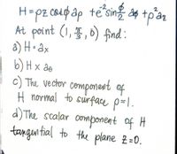 H=pz coupap te
At point (1,5, 0) find :
a) H• Qx
b) H x ao
c) The vector component of
H normal to sirface p=l.
d) The scalar omponent of H
tangen tial to the plane 2=0.
