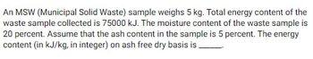 An MSW (Municipal Solid Waste) sample weighs 5 kg. Total energy content of the
waste sample collected is 75000 kJ. The moisture content of the waste sample is
20 percent. Assume that the ash content in the sample is 5 percent. The energy
content (in kJ/kg, in integer) on ash free dry basis is