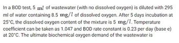 In a BOD test, 5 ml of wastewater (with no dissolved oxygen) is diluted with 295
ml of water containing 8.5 mg/1 of dissolved oxygen. After 5 days incubation at
25°C, the dissolved oxygen content of the mixture is 5 mg/1. Temperature
coefficient can be taken as 1.047 and BOD rate constant is 0.23 per day (base e)
at 20°C. The ultimate biochemical oxygen demand of the wastewater is