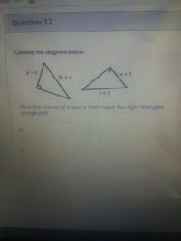 ## Question 12

**Consider the diagrams below.**

Two right triangles are shown.

- **Left Triangle:**
  - One leg is labeled \( y - x \).
  - The hypotenuse is labeled \( 3x + y \).

- **Right Triangle:**
  - One leg is labeled \( y + 5 \).
  - The hypotenuse is labeled \( x + 5 \).

**Find the values of \( x \) and \( y \) that make the right triangles congruent.**

- \( x = \) [ ]
- \( y = \) [ ]