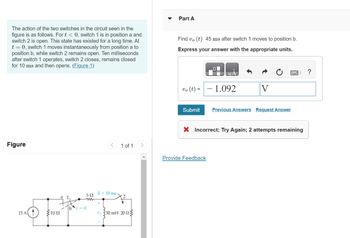 The action of the two switches in the circuit seen in the
figure is as follows. For t < 0, switch 1 is in position a and
switch 2 is open. This state has existed for a long time. At
t = 0, switch 1 moves instantaneously from position a to
position b, while switch 2 remains open. Ten milliseconds
after switch 1 operates, switch 2 closes, remains closed
for 10 ms and then opens. (Figure 1)
Figure
15 A 1
1002
502
ww
t=0
0+10 ms.
+
1 of 1
V 350 mH 20 2
Part A
Find vo(t) 45 ms after switch 1 moves to position b.
Express your answer with the appropriate units.
QuA
vo (t)=1.092
V
Submit Previous Answers Request Answer
Provide Feedback
X Incorrect; Try Again; 2 attempts remaining
?
