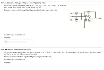 Part A - Calculating the output voltage of a summing op amp circuit
For the circuit shown, determine Vo when R₁ = 8.8 kn, R₂ = 5.8 kN, R3 = 6.0 kn, Rp = 100 kn,
V₁ = 10 mV, V₂ = 50 mV, V3 = 70 mV, and Vcc = 15 V.
Express your answer to four significant figures and include the appropriate units.
You did not open hints for this part.
ANSWER:
Vo =
V₂0 W
www
R₂
Ve
-OV
Part B - Design of a
hing amp circuit
For the circuit shown, determine R₁, R2, and R3 such that V₁ = -(m₁ x V₁ + m₂ × V₂ + m3 x V3). Assume m₁ = 5, m₂ = 8, m3 = 3, and R = 120 k
and that the op amp is in its linear region of operation.
Express your answer to three significant figures using appropriate units.
You did not open hints for this part.
ANSWER: