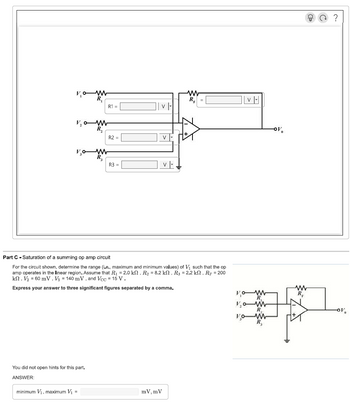 V₁
V₂0-W
R₂
v₂ow
R₁
You did not open hints for this part.
ANSWER:
R1 =
minimum V₁, maximum V₁ =
R2 =
R3 =
V
V
Part C Saturation of a summing op amp circuit
For the circuit shown, determine the range (i.e., maximum and minimum values) of V₁ such that the op
amp operates in the linear region. Assume that R₁ = 2.0 kn, R₂ = 8.2 kn, R3 = 2.2 kn, RF = 200
k. V₂ = 60 mV, V3 = 140 mV, and Vcc = 15 V.
Express your answer to three significant figures separated by a comma.
mV, mV
V |-
ww
R₁
V₂
v|-|
WW
R₂
WWW
-OV
www
-OV