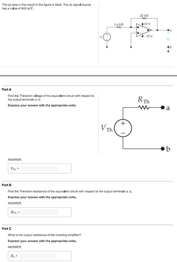 The op amp in the circuit in the figure is ideal. The dc signal source
has a value of 840 mV.
Part A
Find the Thévenin voltage of the equivalent circuit with respect to
the output terminals a, b.
Express your answer with the appropriate units.
ANSWER:
VTh=
RTh=
Part C
What is the output resistance of the inverting amplifier?
Express your answer with the appropriate units.
ANSWER:
V Th
Part B
Find the Thévenin resistance of the equivalent circuit with respect to the output terminals a, b.
Express your answer with the appropriate units.
ANSWER:
Ro=
1.6 ΚΩ
www
+
24 ΚΩ
ww
+
15 V
-15 V
RTh
Va
a
b