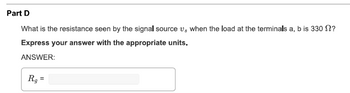 Part D
What is the resistance seen by the signal source vs when the load at the terminals a, b is 330 №?
Express your answer with the appropriate units.
ANSWER:
Rg
=