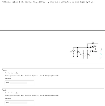 Find the values of R₁, and R in the circuit in, so that vo= 8000 (ibia) for any values of it, and ia. The op amp is ideal. Suppose R₂ = 6 k.
Part A
Find the value of Rf.
Express your answer to three significant figures and include the appropriate units.
ANSWER:
R₁ =
Part B
Find the value of Rb.
Express your answer to three significant figures and include the appropriate units.
ANSWER:
R₁ =
R₁
m
●-
●+
15 V
-15 V