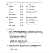 Your company had the following chronological inventory transactions during 2019 and 2020:
2019 Beginning Inventory
20 units
cost = $20.00 per unit
Purchased
80 units
cost = $21.00 per unit
Sold
77 units
selling price = $45.00 per unit
Purchased
60 units
cost = $21.60 per unit
Sold
61 units
selling price = $46.00 per unit
Purchased
15 units
cost = $22.00 per unit
Ending Inventory
37 units
2020 Beginning Inventory
37 units
ending inventory from 2019
Purchased
90 units
cost = $22.40 per unit
Sold
86 units
selling price = $47.00 per unit
Purchased
72 units
cost = $23.00 per unit
74 units
Sold
selling price = $48.00 per unit
Ending Inventory
39 units
INSTRUCTIONS:
A. Calculate the value of Ending Inventory which would appear on the balance sheet for
EACH year using each of the following methods. Please show your work for the 37 units
of 2019 and your work for the 39 units of 2020. Round all costs per unit to two decimals
and show your final answer to the nearest penny.
1. Periodic FIFO for 2019 and then for 2020
2. Periodic LIFO for 2019 and then for 2020
3. Periodic Average for 2019 and then for 2020
4. Perpetual FIFO for 2019 and then for 2020
5. Perpetual LIFO for 2019 and then for 2020
6. Perpetual Average for 2019 ONLY (because this takes too long for two years)
A. Show the journal entries for the first purchase and the first sale in 2019 assuming the
transactions were both on account using the following inventory methods:
1. Perpetual LIFO
2. Periodic Average
