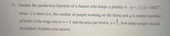 9. Assume the production function of a farmer who keeps a poultry is q = f(1) = 100L05,
where Lis labor (i.e., the number of people working on the farm) and q is output (number
of birds). If the wage rate is w = 2 and the price per bird is p = 3, how many people should
he employ? Explain your answer.