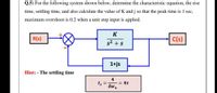 Q.5) For the following system shown below, determine the characteristic equation, the rise
time, settling time, and also calculate the value of K and j so that the peak time is 1 sec,
maximum overshoot is 0.2 when a unit step input is applied.
K
R(s)
C(s)
s2 + s
1+js
Hint: - The settling time
4
= 4T
ts
Swn
