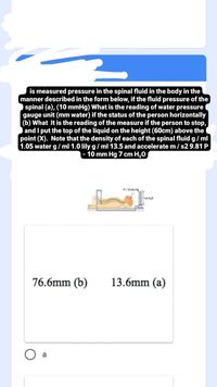 is measured pressure in the spinal fluid in the body in the
manner described in the form below, if the fluid pressure of the
spinal (a), (10 mmHg) What is the reading of water pressure
gauge unit (mm water) if the status of the person horizontally
(b) What It is the reading of the measure if the person to stop,
and I put the top of the liquid on the height (60cm) above the
point (X). Note that the density of each of the spinal fluid g/ml
1.05 water g/ ml 1.0 lily g/ ml 13.5 and accelerate m/ s29.81 P
- 10 mm Hg 7 cm H,0
P- 10 mm Hg
7 cm H,0
76.6mm (b)
13.6mm (a)
O a
