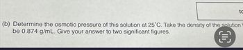 (b) Determine the osmotic pressure of this solution at 25°C. Take the density of the solution
be 0.874 g/mL. Give your answer to two significant figures.
€
to