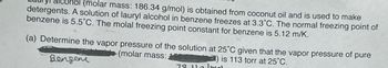 (molar mass: 186.34 g/mol) is obtained from coconut oil and is used to make
detergents. A solution of lauryl alcohol in benzene freezes at 3.3°C. The normal freezing point of
benzene is 5.5°C. The molal freezing point constant for benzene is 5.12 m/K.
(a) Determine the vapor pressure of the solution at 25°C given that the vapor pressure of pure
(molar mass:
10:82) is 113 torr at 25°C.
Benzene
لمسل مسعد