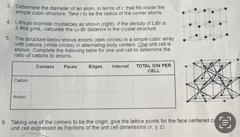 3. Determine the diameter of an atom, in terms of r, that fits inside the
simple cubic structure. Take r to be the radius of the corner atoms.
4. Lithium bromide crystalizes as shown (right). If the density of LiBr is
3.464 g/mL, calculate the Li-Br distance in the crystal structure.
5.
The structure below shows anions (dark circles) in a simple cubic array
with cations (white circles) in alternating body centers. One unit cell is
shown. Complete the following table for one unit cell to determine the
ratio of cations to anions.
Cation
Anion
Corners Faces
Edges Internal
TOTAL ION PER
CELL
6. Taking one of the corners to be the origin, give the lattice points for the face centered cu €
unit cell expressed as fractions of the unit cell dimensions (x, y, z).