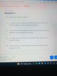 ssessments/567273/variants/567273/take/5/
nstructional Technology Subsidy Up...
DISMISS
MULTIPLE CHOICE
Question 3
In ASL, what is the AGENT marker?
A
It is a type of accommodation that Deaf people use in order to have
their own agency in various activities and hobbies.
В
It is a particular facial expression used as a non-manual marker that
indicates a way of performing an activity.
C
It is a sign used at the end of a word that describes a person who
does that activity.
It is the method of combining specific numbers with signs that de-
scribe time or day.
ఈరర0ర
Cc
All Changes Saved
al Questions Answered
29°F Mostly sunny
