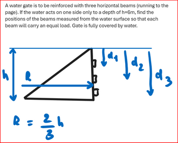 A water gate is to be reinforced with three horizontal beams (running to the page). If the water acts on one side only to a depth of \(h = 6m\), find the positions of the beams measured from the water surface so that each beam will carry an equal load. Gate is fully covered by water.

**Diagram Explanation:**

The diagram shows a triangular shape representing the water gate. The height \(h\) is marked on the left-hand side, indicating the total depth of the water, which is given as 6 meters. Three horizontal beams are depicted along the vertical side of the triangle, each with distances \(d_1\), \(d_2\), and \(d_3\) from the water surface downwards.

The centroid distance \(R\) is shown pointing horizontally from the triangle, with the relation:

\[ R = \frac{2}{3} h \]

The beams are positioned so that they carry equal loads. This requires calculating their positions to balance the water pressure acting on the gate, considering the triangular distribution of force due to water depth.