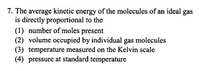 7. The average kinetic energy of the molecules of an ideal gas
is directly proportional to the
(1) number of moles present
(2) volume occupied by individual gas molecules
(3) temperature measured on the Kelvin scale
(4) pressure at standard temperature
