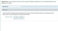 Gasoline Use A random sample of 25 drivers used on average 757 gallons of gasoline per year. The standard deviation of the
population is 31 galions.
Part: 0/2
Part 1 of 2
(a) Find the 95% confidence interval of the mean for all drivers. Round intermediate answers to at least three decimal
places. Round your final answers to the nearest whole number.
