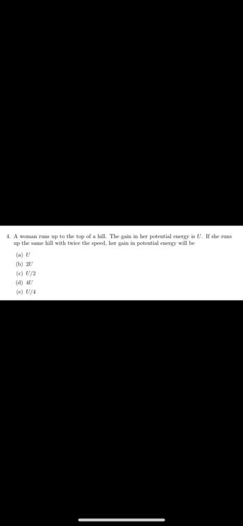 4. A woman runs up to the top of a hill. The gain in her potential energy is U. If she runs
up the same hill with twice the speed, her gain in potential energy will be
(a) U
(b) 20
(c) U/2
(d) 4U
(e) U/4