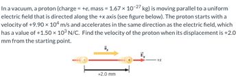 In a vacuum, a proton (charge = +e, mass = 1.67 x 10-27 kg) is moving parallel to a uniform
electric field that is directed along the +x axis (see figure below). The proton starts with a
velocity of +9.90 × 104 m/s and accelerates in the same direction as the electric field, which
has a value of +1.50 × 10³ N/C. Find the velocity of the proton when its displacement is +2.0
mm from the starting point.
ā
+2.0 mm
+X