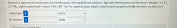 Atoms in a solid are not stationary, but vibrate about their equilibrium positions. Typically, the frequency of vibration is about f = 4.47 x
1012 Hz, and the amplitude is about 4.50 x 10-11 m. For a typical atom, what is its (a) maximum speed and (b) maximum acceleration?
(a) Number i
(b) Number i
Textbook and Media
Units
Units